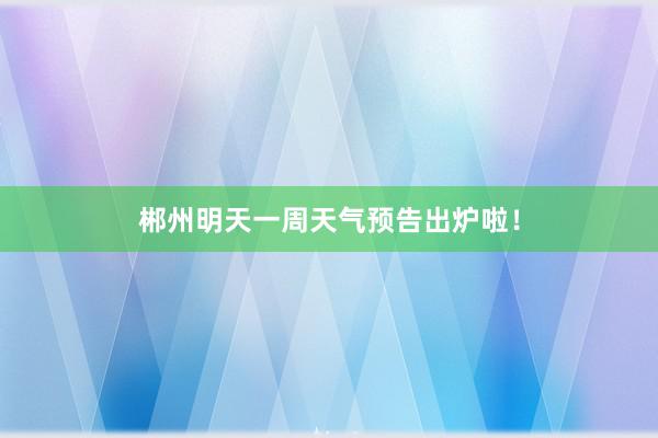 郴州明天一周天气预告出炉啦！